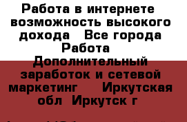 Работа в интернете, возможность высокого дохода - Все города Работа » Дополнительный заработок и сетевой маркетинг   . Иркутская обл.,Иркутск г.